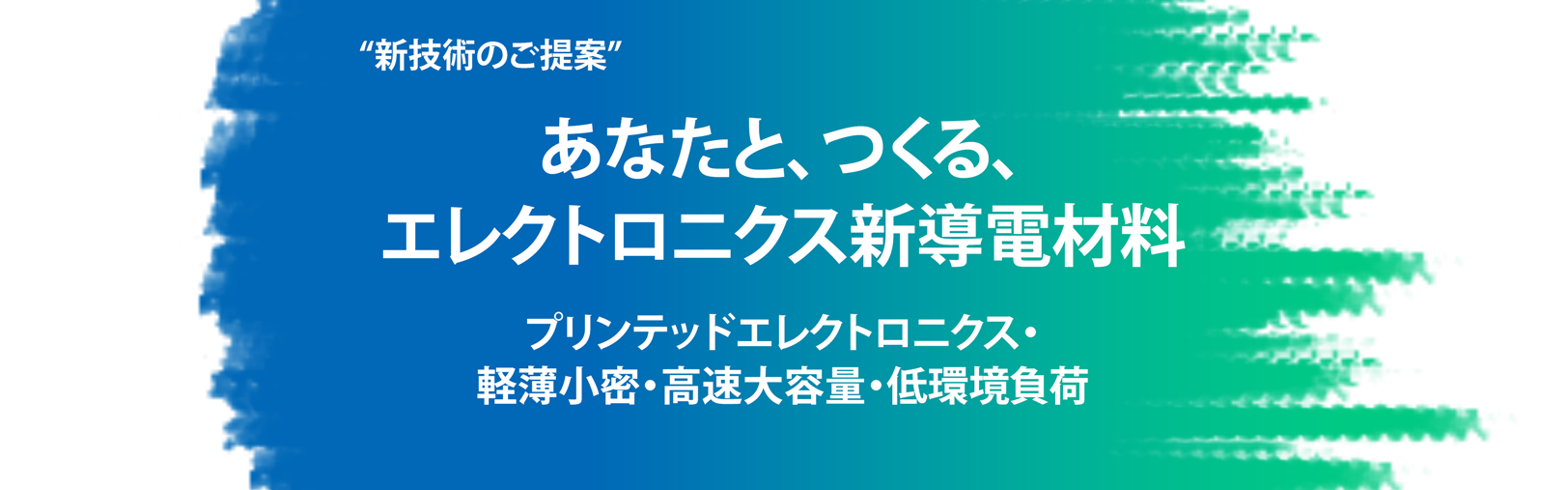 出展テーマ:“新技術のご提案” あなたと、つくる、エレクトロニクス新導電材料 プリンテッドエレクトロニクス 軽薄小密・高速大容量・低環境負荷